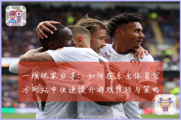 一线玩家分享:如何在乐竞体育官方网站中快速提升游戏技巧与策略