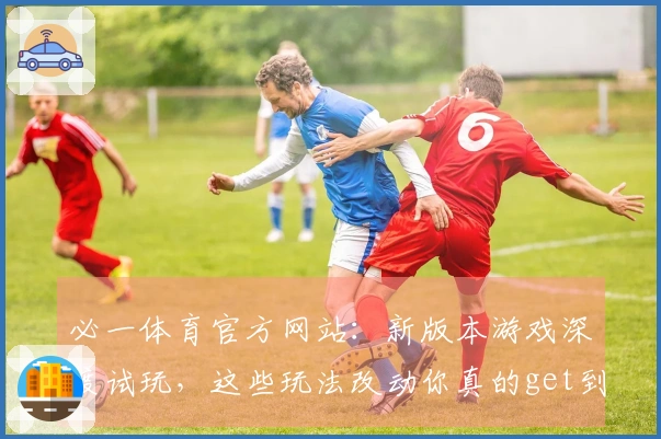 必一体育官方网站：新版本游戏深度试玩，这些玩法改动你真的get到了吗？